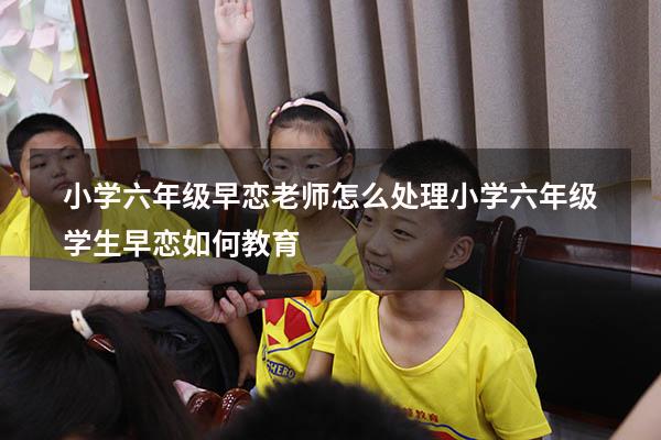 小学六年级早恋 老师怎么处理（小学六年级学生早恋如何教育）